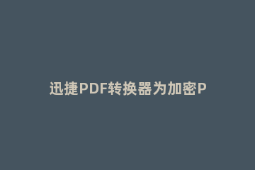 迅捷PDF转换器为加密PDF文件解除密码的详细方法 迅捷pdf转换器显示文档加密