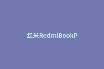 红米RedmiBookPro14增强版怎么样？红米RedmiBookPro14增强版介绍 redmibook14增强版和redmibook13对比
