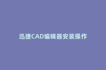 迅捷CAD编辑器安装操作教程 迅捷cad编辑器怎么使用
