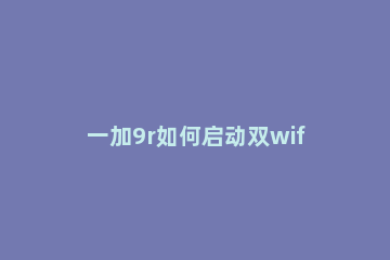 一加9r如何启动双wifi网络加速 小米9双wifi加速怎么开启
