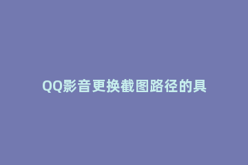 QQ影音更换截图路径的具体操作过程 手机qq影音截图保存在哪