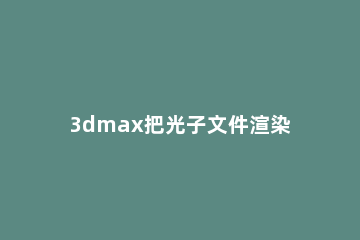3dmax把光子文件渲染的操作流程 3dmax光度学文件导入