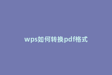 wps如何转换pdf格式 wps怎么样转换成pdf格式