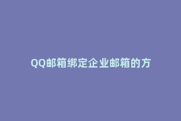 QQ邮箱绑定企业邮箱的方法步骤 qq邮箱怎么和企业邮箱绑定