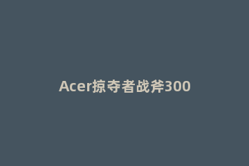 Acer掠夺者战斧300电脑本地硬盘重装Win10系统教学 宏碁掠夺者战斧300拆机