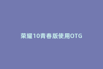 荣耀10青春版使用OTG功能的详细操作讲述 荣耀10青春版支持OTG吗?