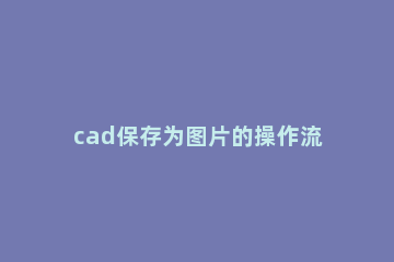 cad保存为图片的操作流程 怎么把cad保存为图片