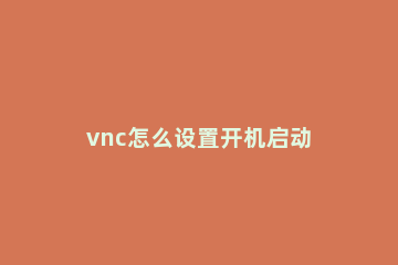 vnc怎么设置开机启动 vnc设置开机自启动方法
