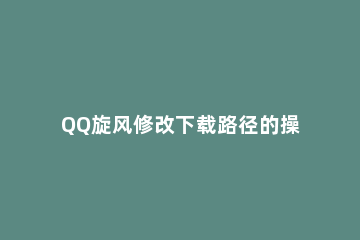 QQ旋风修改下载路径的操作步骤 怎么更改QQ下载路径