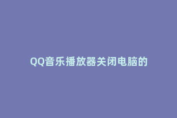 QQ音乐播放器关闭电脑的方法步骤 如何关闭qq音乐播放器