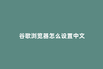 谷歌浏览器怎么设置中文 谷歌浏览器怎么设置中文界面