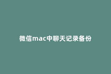 微信mac中聊天记录备份方法 mac微信备份聊天记录在哪里