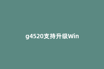 g4520支持升级Win11吗 g4560不支持win11