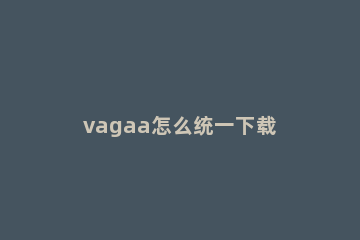 vagaa怎么统一下载 vagaa还能下载
