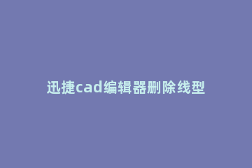 迅捷cad编辑器删除线型的相关操作方法 迅捷cad删除线条