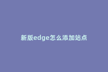 新版edge怎么添加站点 edge请添加兼容性站点网站地址怎么添加