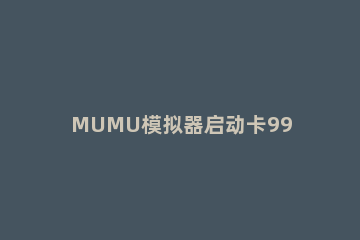 MUMU模拟器启动卡99%怎么办MUMU模拟器启动卡99%的解决方法 mumu模拟器启动卡在99%