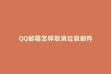 QQ邮箱怎样取消垃圾邮件过滤功能？QQ邮箱取消垃圾邮件过滤功能的步骤教程