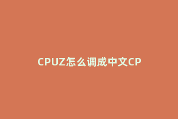 CPUZ怎么调成中文CPU-Z中文设置教程 cpuz怎么看中文