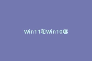 Win11和Win10哪个玩游戏好?Win11和Win10玩游戏对比 win11和win10游戏性能