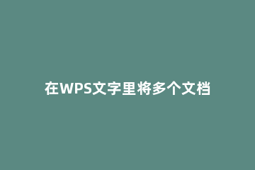 在WPS文字里将多个文档合成一个的操作流程 电脑wps怎么把多个文档合成一个
