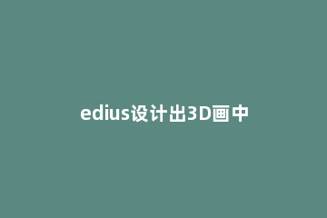 edius设计出3D画中画视频的操作教程 edius7 3d画中画在哪里