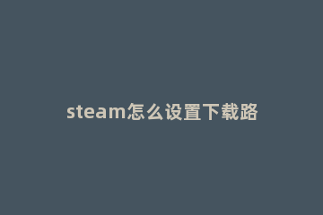 steam怎么设置下载路径 steam如何设置下载路径