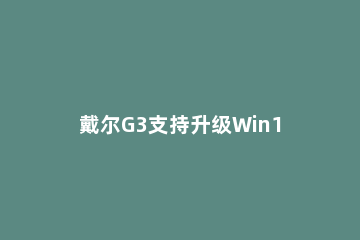 戴尔G3支持升级Win11吗?戴尔G3是否支持升级Win11介绍 戴尔g3是windows系统么