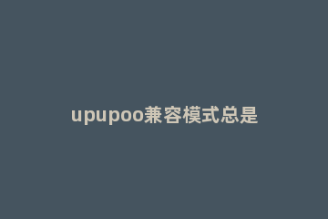upupoo兼容模式总是弹窗提示怎么解决？upupoo兼容模式总是弹窗提示解决办法