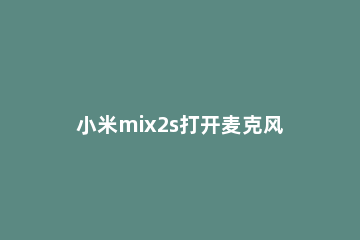 小米mix2s打开麦克风权限简单方法 小米mix3麦克风在设置里怎么找