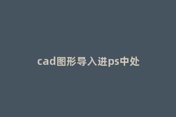 cad图形导入进ps中处理的详细操作 cad如何导入到ps中