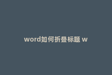 word如何折叠标题 word怎么添加折叠标题