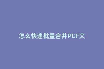 怎么快速批量合并PDF文档 如何快速合并多个pdf文件