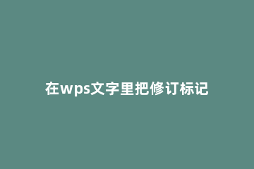 在wps文字里把修订标记去掉的操作流程 wps word修订标记怎么去除