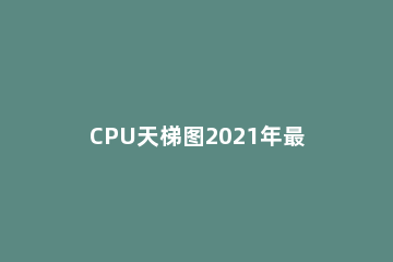 CPU天梯图2021年最新版 cpu天梯图2021年最新版8月手机