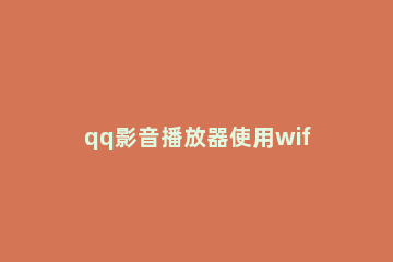 qq影音播放器使用wifi传输功能的相关操作内容 如何使用qq影音播放