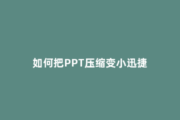 如何把PPT压缩变小迅捷压缩软件一键快速压缩PPT方法 怎么把ppt压缩大小