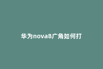 华为nova8广角如何打开 华为nova7se广角怎么打开