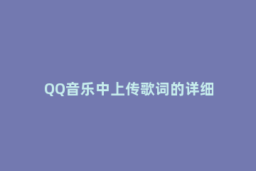 QQ音乐中上传歌词的详细操作 怎么给qq音乐上传歌词