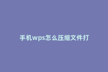 手机wps怎么压缩文件打包发送 手机wps怎么将文件压缩打包