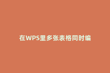 在WPS里多张表格同时编辑的详细操作 wps excel多人同时编辑表格