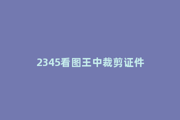 2345看图王中裁剪证件照的具体方法 2345看图王怎么裁剪