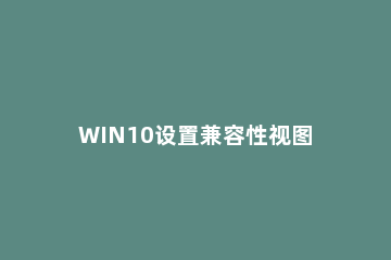 WIN10设置兼容性视图的操作方法 win10打开兼容性视图设置