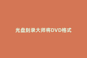 光盘刻录大师将DVD格式转化为手机格式的操作步骤 光盘刻录dvd方法