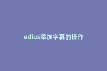 edius添加字幕的操作流程 edius如何添加字幕