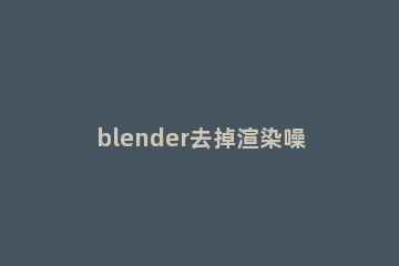 blender去掉渲染噪点的图文操作 blender怎么提高渲染清晰度