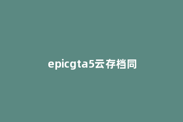 epicgta5云存档同步冲突解决方法 gta5出现云存档同步冲突怎么办