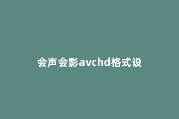 会声会影avchd格式设置进行更改的操作方法 avchd格式没有声音