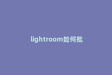lightroom如何批量导出照片 lightroom怎么批量导入图片