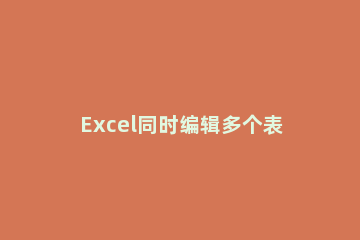 Excel同时编辑多个表格的方法 怎样编辑多人编辑excel表格中自己的部分